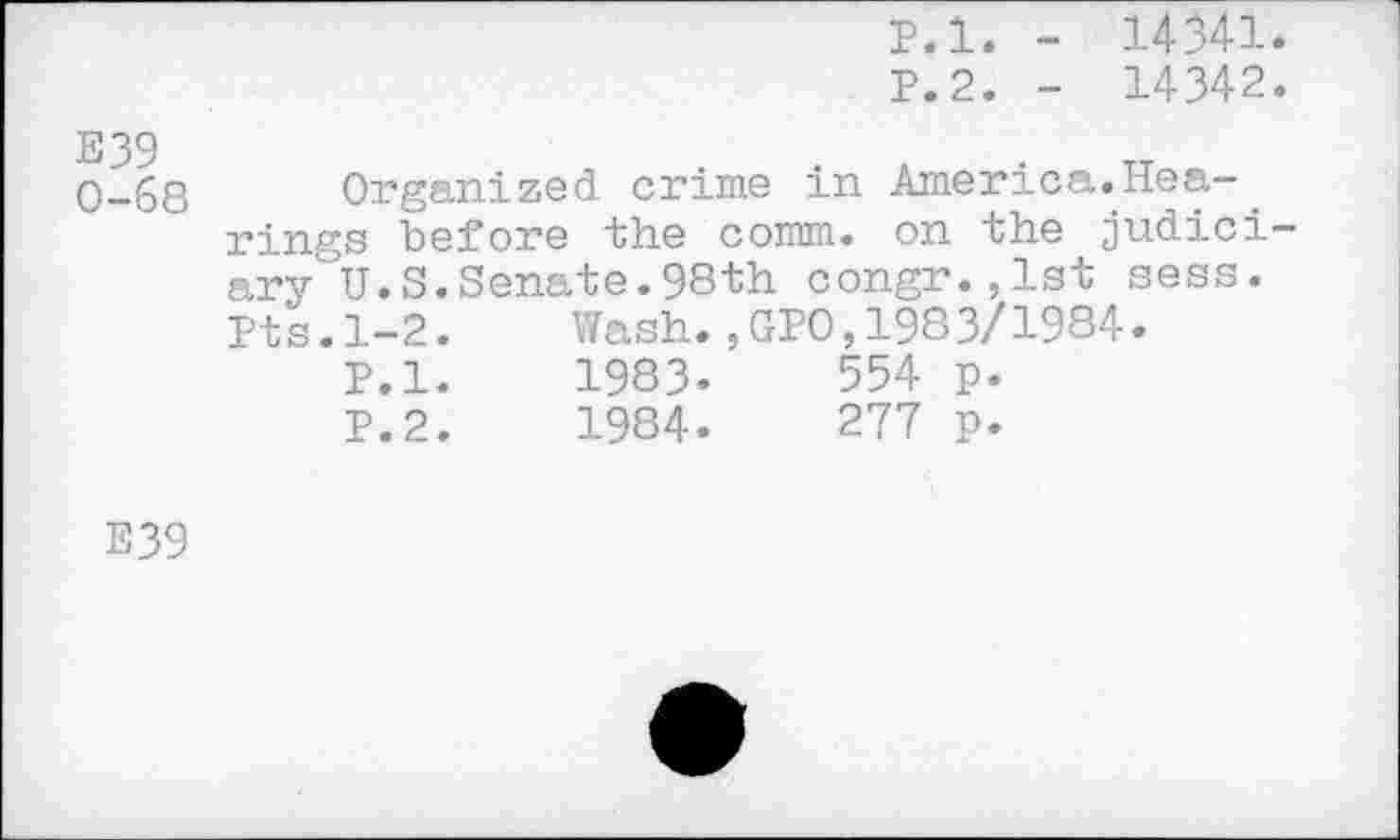 ﻿p.l. - 14341.
P.2. - 14342.
E39 0-68
Organized crime in America.Hearings before the comm, on the judiciary U.S. Senate. 98th congr.jlst sess. Pts.1-2.	Wash.,GPO,1983/1984.
P.l.	1983.	554 p.
P.2.	1984.	277 p.
E39